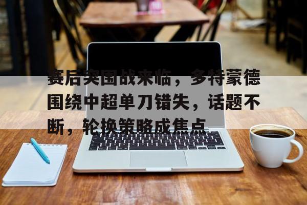 赛后突围战来临,多特蒙德围绕中超单刀错失,话题不断,轮换策略成焦点的简单介绍 赛后突围战来临,多特蒙德围绕中超单刀错失,话题不断,轮换策略成焦点的简单介绍