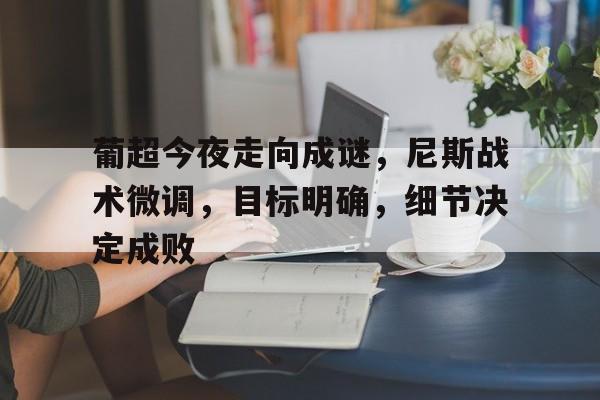 开云app-包含葡超今夜走向成谜，尼斯战术微调，目标明确，细节决定成败的词条